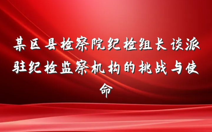 某区县检察院纪检组长谈派驻纪检监察机构的挑战与使命