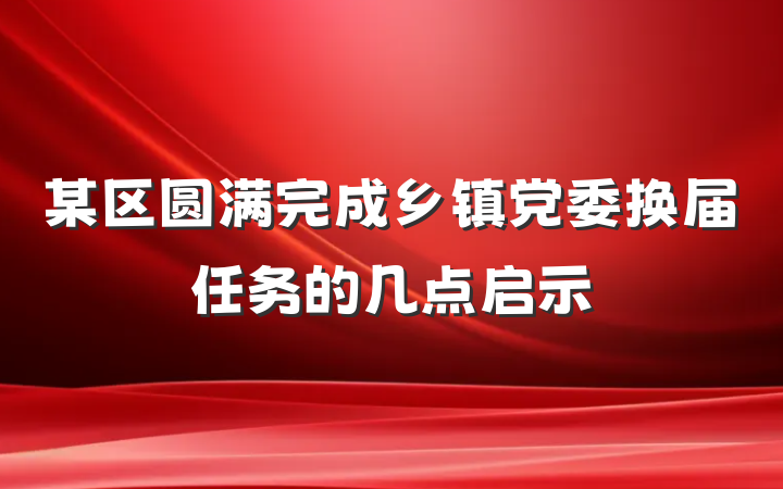 某区圆满完成乡镇党委换届任务的几点启示