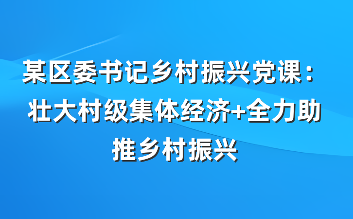 某区委书记乡村振兴党课：壮大村级集体经济 全力助推乡村振兴