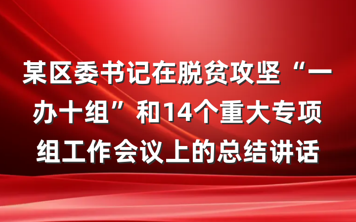 某区委书记在脱贫攻坚“一办十组”和14个重大专项组工作会议上的总结讲话