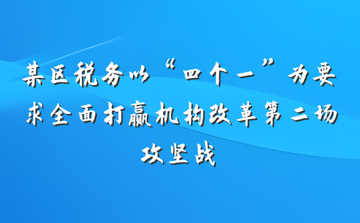 某区税务以“四个一”为要求全面打赢机构改革第二场攻坚战