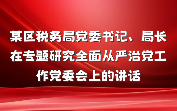 某区税务局党委书记、局长在专题研究全面从严治党工作党委会上的讲话