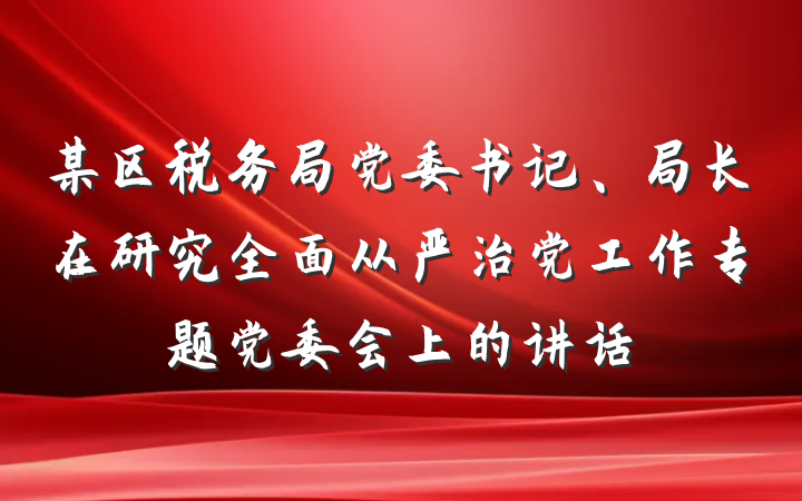 某区税务局党委书记、局长在研究全面从严治党工作专题党委会上的讲话