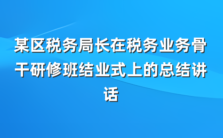某区税务局长在税务业务骨干研修班结业式上的总结讲话