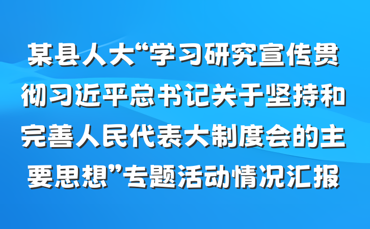 某县人大“学习研究宣传贯彻习近平总书记关于坚持和完善人民代表大制度会的主要思想”专题活动情况汇报