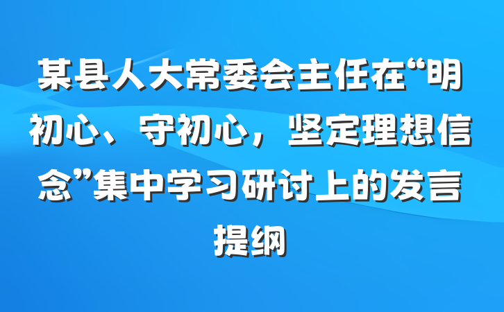 某县人大常委会主任在“明初心、守初心，坚定理想信念”集中学习研讨上的发言提纲