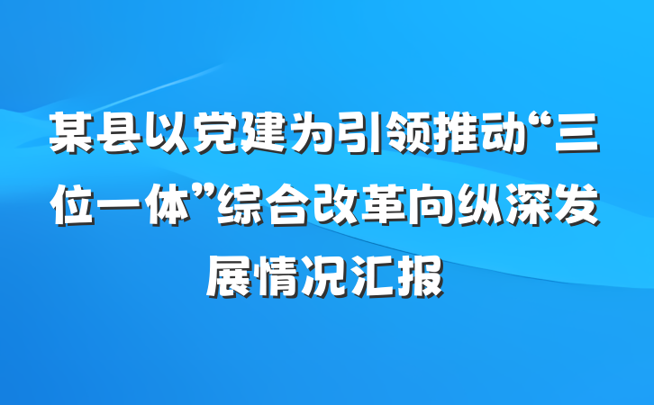 某县以党建为引领推动“三位一体”综合改革向纵深发展情况汇报