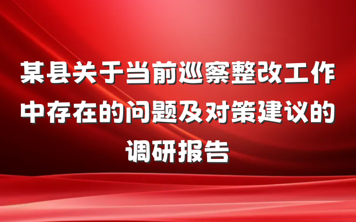 某县关于当前巡察整改工作中存在的问题及对策建议的调研报告
