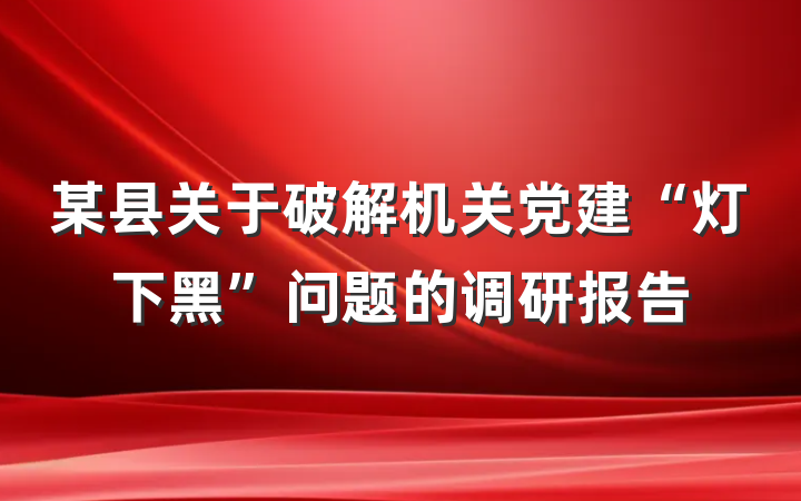 某县关于破解机关党建“灯下黑”问题的调研报告