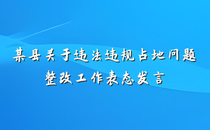 某县关于违法违规占地问题整改工作表态发言