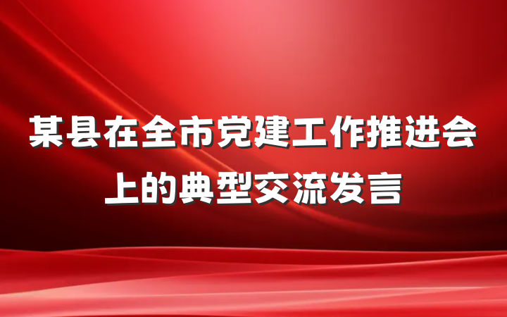 某县在全市党建工作推进会上的典型交流发言