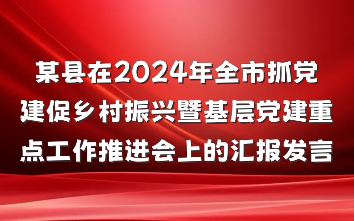 某县在2024年全市抓党建促乡村振兴暨基层党建重点工作推进会上的汇报发言