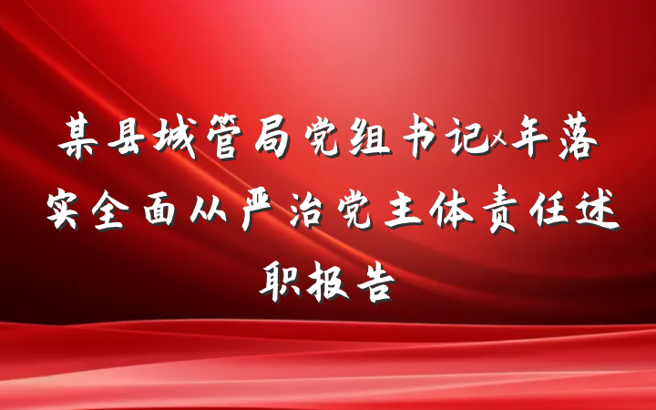 某县城管局党组书记x年落实全面从严治党主体责任述职报告