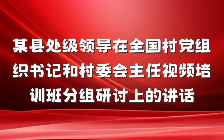 某县处级领导在全国村党组织书记和村委会主任视频培训班分组研讨上的讲话