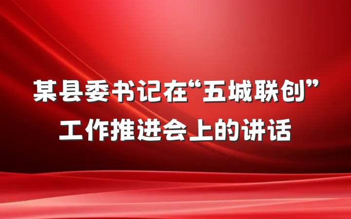 某县委书记在“五城联创”工作推进会上的讲话