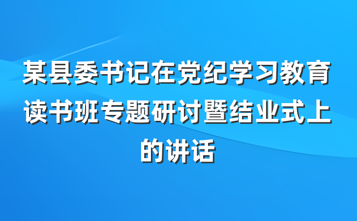 某县委书记在党纪学习教育读书班专题研讨暨结业式上的讲话
