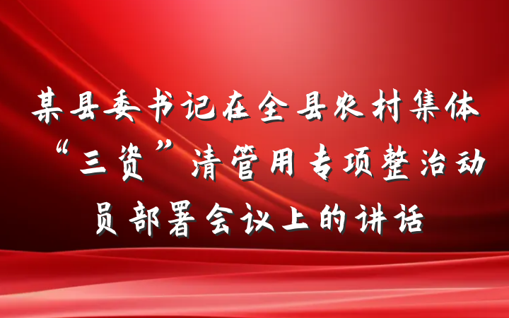 某县委书记在全县农村集体“三资”清管用专项整治动员部署会议上的讲话