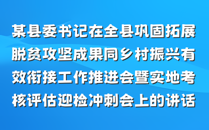 某县委书记在全县巩固拓展脱贫攻坚成果同乡村振兴有效衔接工作推进会暨实地考核评估迎检冲刺会上的讲话