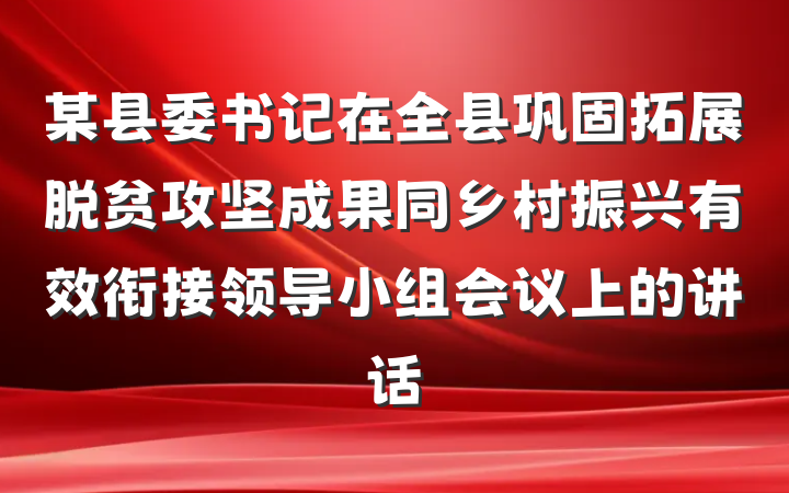 某县委书记在全县巩固拓展脱贫攻坚成果同乡村振兴有效衔接领导小组会议上的讲话