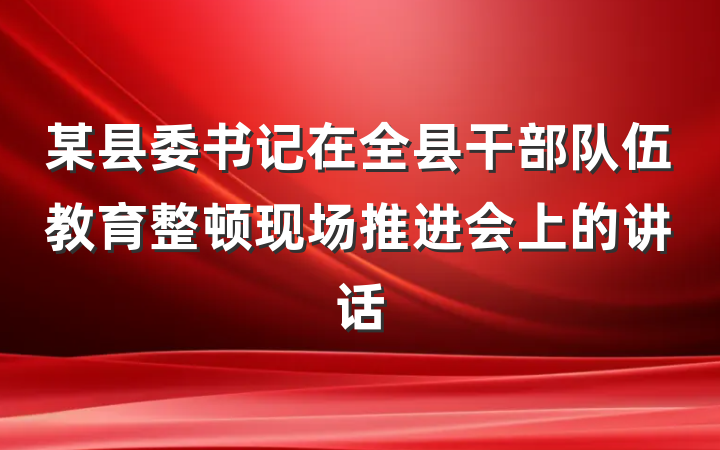 某县委书记在全县干部队伍教育整顿现场推进会上的讲话