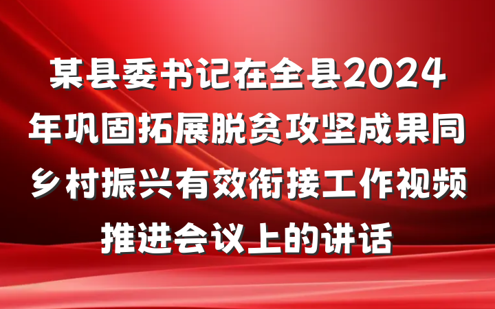 某县委书记在全县2024年巩固拓展脱贫攻坚成果同乡村振兴有效衔接工作视频推进会议上的讲话