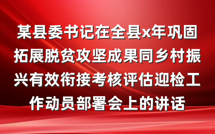 某县委书记在全县x年巩固拓展脱贫攻坚成果同乡村振兴有效衔接考核评估迎检工作动员部署会上的讲话