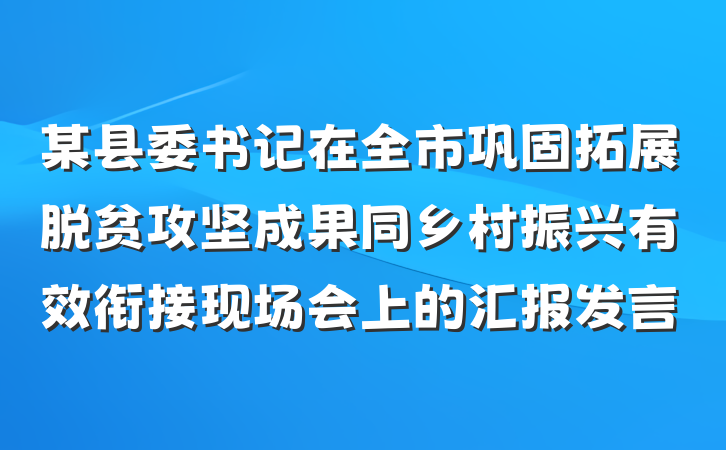 某县委书记在全市巩固拓展脱贫攻坚成果同乡村振兴有效衔接现场会上的汇报发言