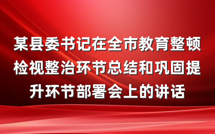 某县委书记在全市教育整顿检视整治环节总结和巩固提升环节部署会上的讲话
