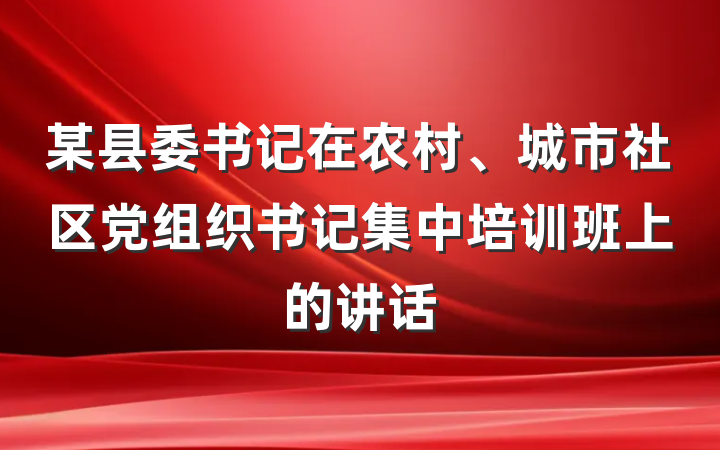 某县委书记在农村、城市社区党组织书记集中培训班上的讲话