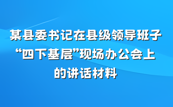 某县委书记在县级领导班子“四下基层”现场办公会上的讲话材料