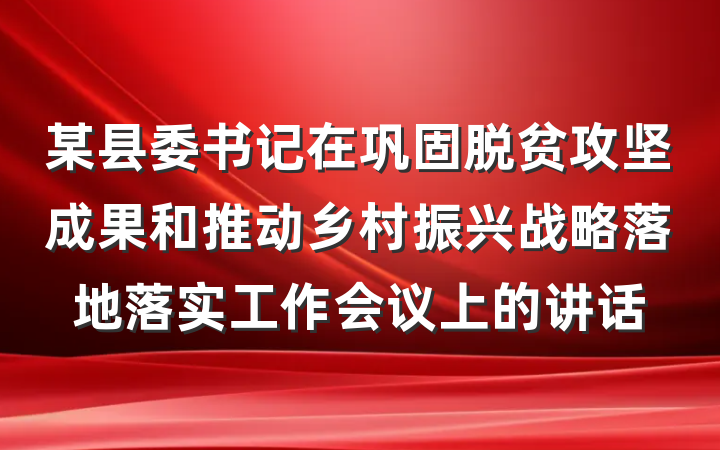 某县委书记在巩固脱贫攻坚成果和推动乡村振兴战略落地落实工作会议上的讲话