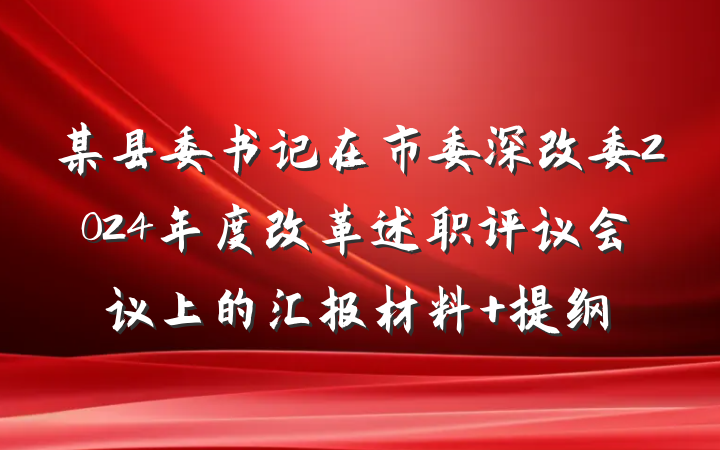 某县委书记在市委深改委2024年度改革述职评议会议上的汇报材料 提纲