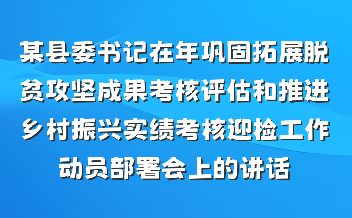 某县委书记在年巩固拓展脱贫攻坚成果考核评估和推进乡村振兴实绩考核迎检工作动员部署会上的讲话