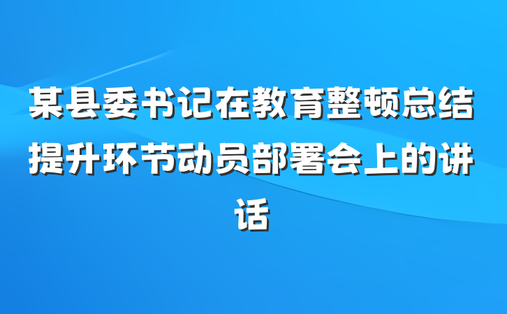 某县委书记在教育整顿总结提升环节动员部署会上的讲话