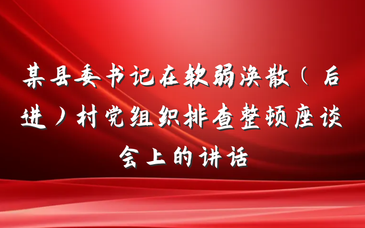 某县委书记在软弱涣散（后进）村党组织排查整顿座谈会上的讲话