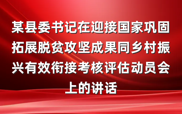 某县委书记在迎接国家巩固拓展脱贫攻坚成果同乡村振兴有效衔接考核评估动员会上的讲话