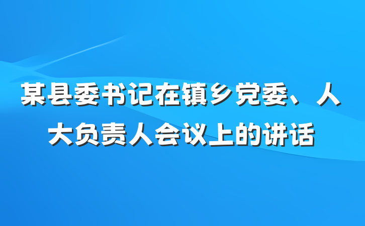 某县委书记在镇乡党委、人大负责人会议上的讲话