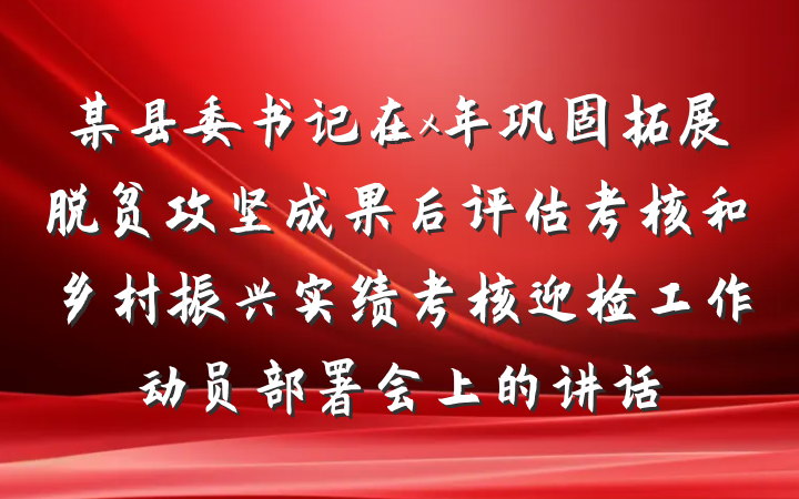 某县委书记在x年巩固拓展脱贫攻坚成果后评估考核和乡村振兴实绩考核迎检工作动员部署会上的讲话