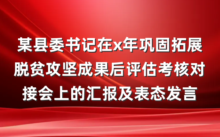 某县委书记在x年巩固拓展脱贫攻坚成果后评估考核对接会上的汇报及表态发言