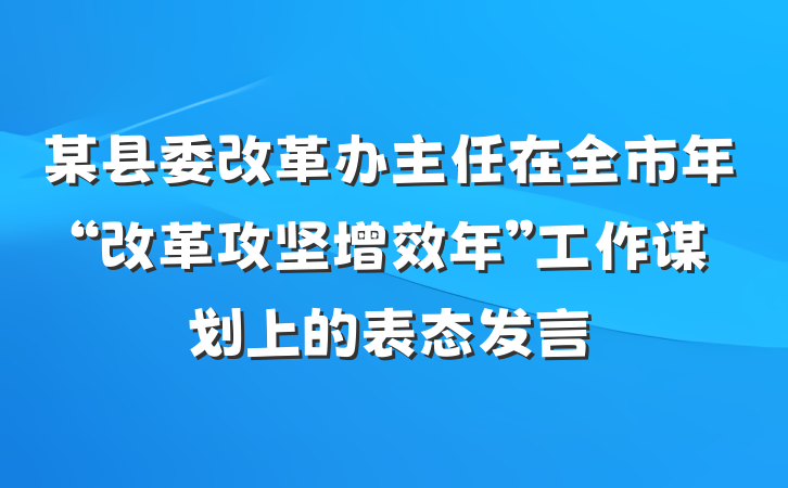 某县委改革办主任在全市年“改革攻坚增效年”工作谋划上的表态发言