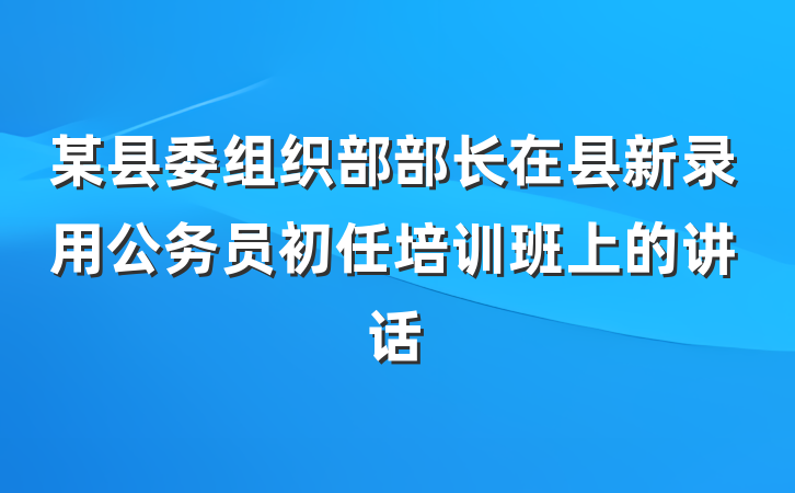 某县委组织部部长在县新录用公务员初任培训班上的讲话