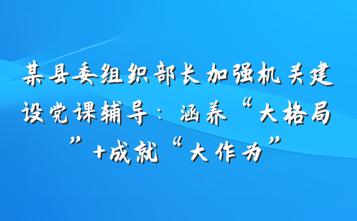 某县委组织部长加强机关建设党课辅导：涵养“大格局” 成就“大作为”