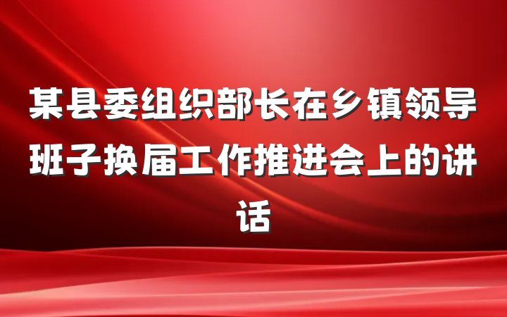 某县委组织部长在乡镇领导班子换届工作推进会上的讲话