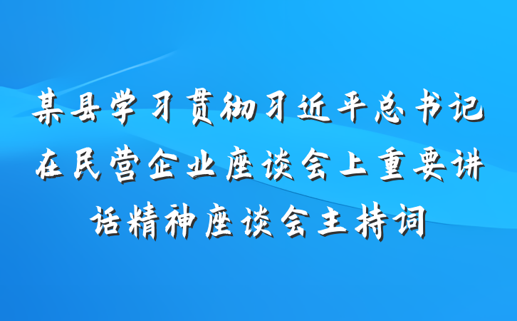 某县学习贯彻习近平总书记在民营企业座谈会上重要讲话精神座谈会主持词