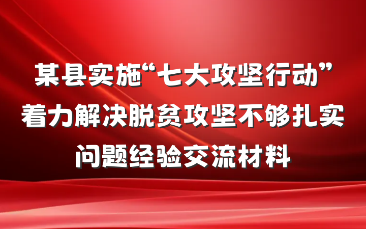 某县实施“七大攻坚行动”着力解决脱贫攻坚不够扎实问题经验交流材料
