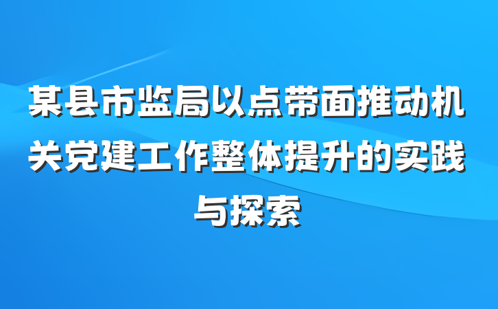 某县市监局以点带面推动机关党建工作整体提升的实践与探索