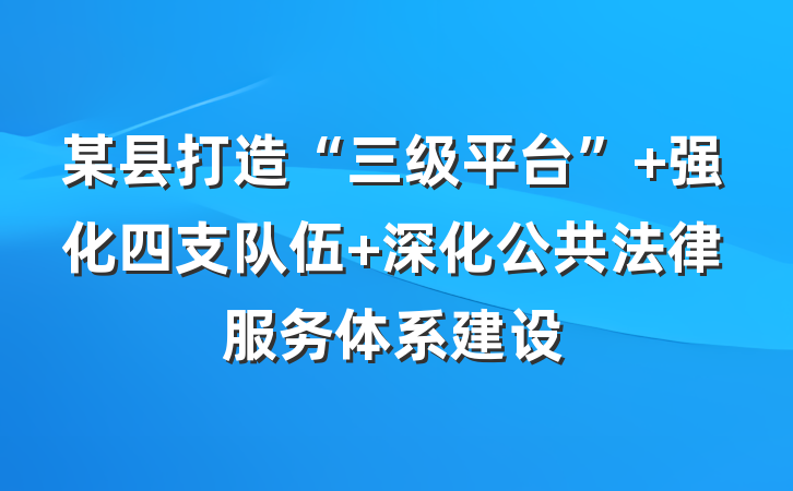 某县打造“三级平台” 强化四支队伍 深化公共法律服务体系建设