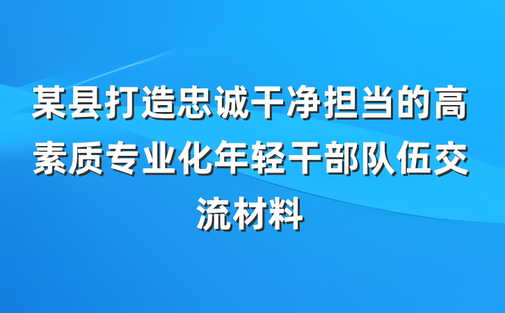 某县打造忠诚干净担当的高素质专业化年轻干部队伍交流材料
