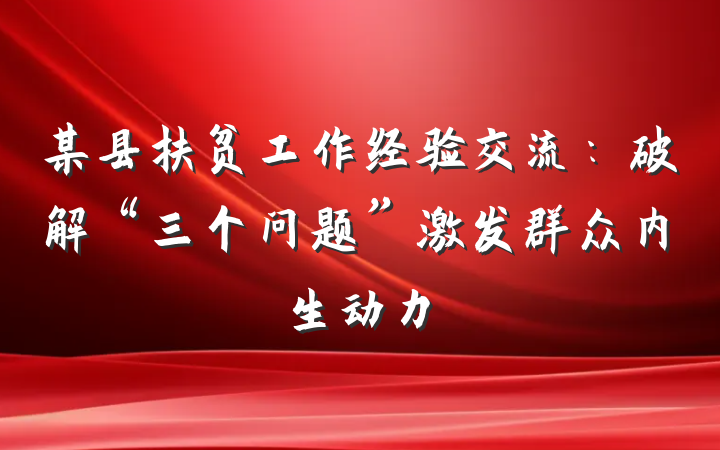 某县扶贫工作经验交流：破解“三个问题”激发群众内生动力