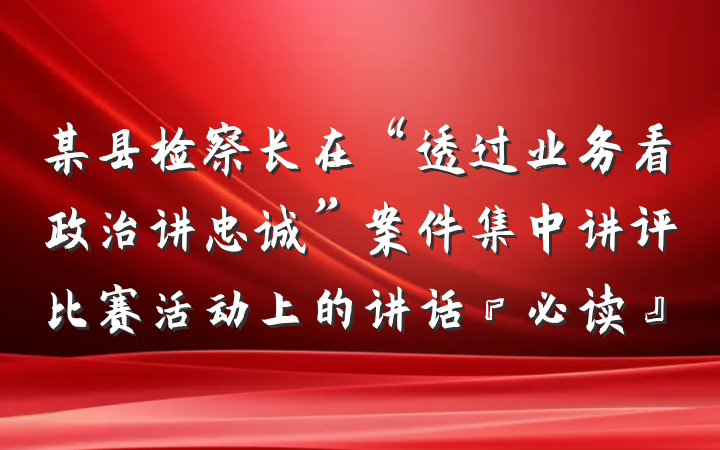 某县检察长在“透过业务看政治讲忠诚”案件集中讲评比赛活动上的讲话『必读』